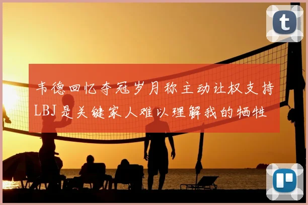韦德回忆夺冠岁月称主动让权支持LBJ是关键家人难以理解我的牺牲