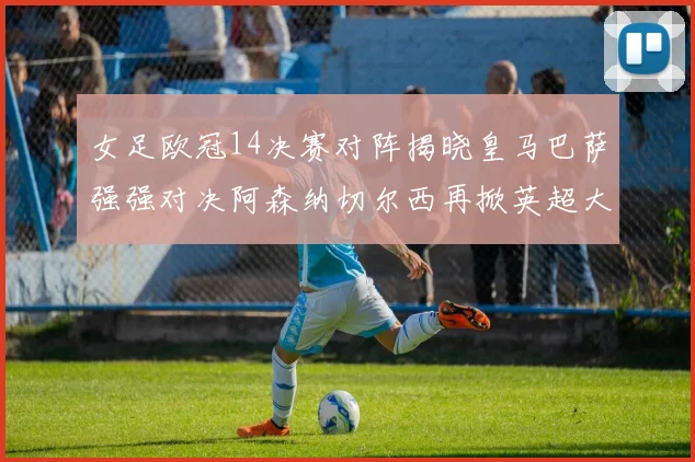 女足欧冠14决赛对阵揭晓皇马巴萨强强对决阿森纳切尔西再掀英超大战