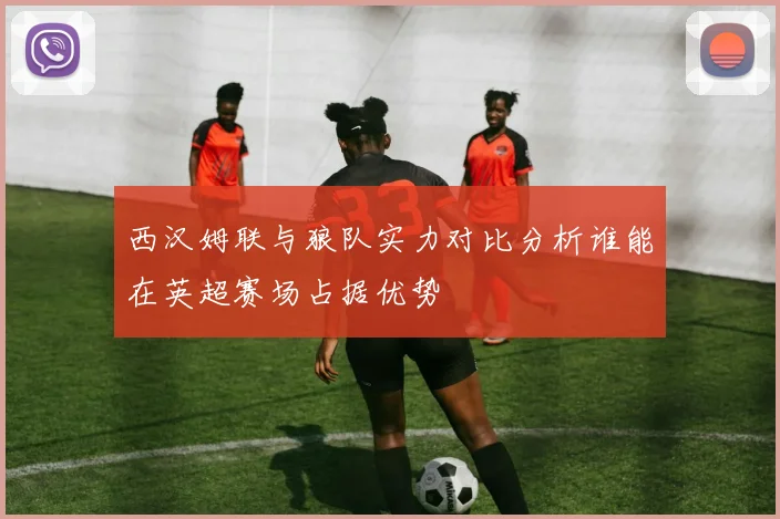 西汉姆联与狼队实力对比分析谁能在英超赛场占据优势