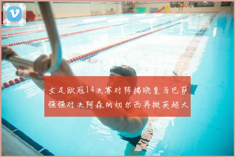 女足欧冠14决赛对阵揭晓皇马巴萨强强对决阿森纳切尔西再掀英超大战