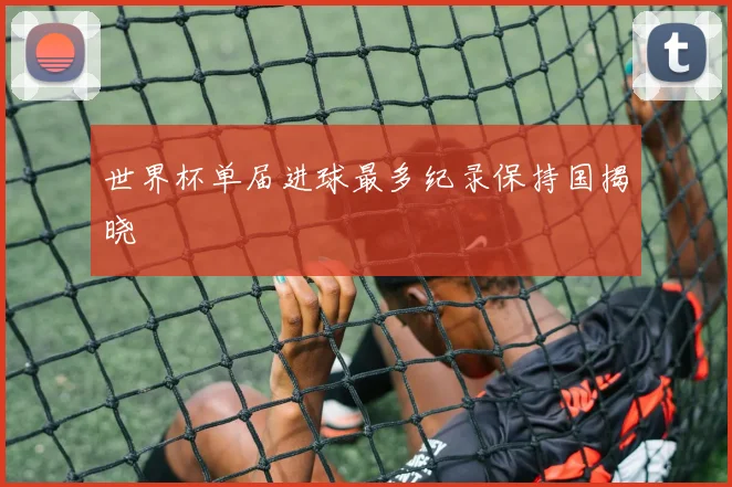 世界杯单届进球最多纪录保持国揭晓