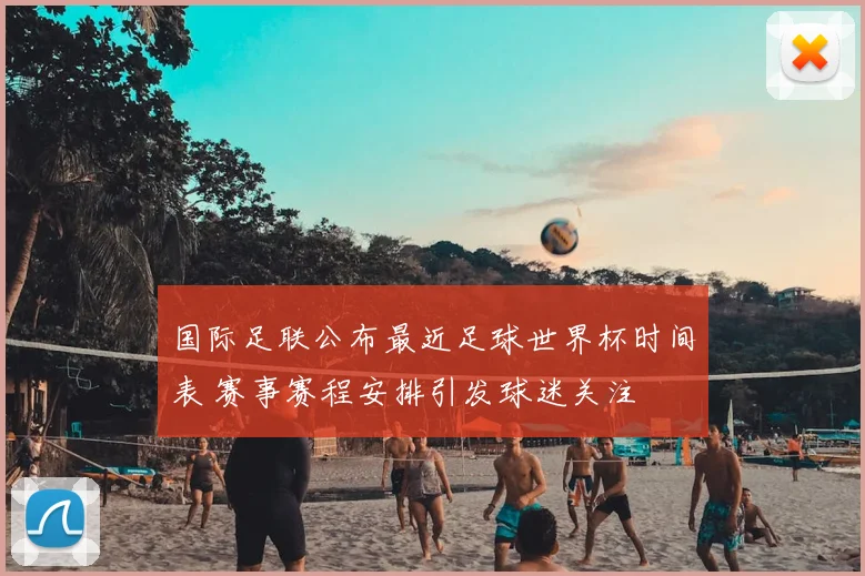 国际足联公布最近足球世界杯时间表 赛事赛程安排引发球迷关注