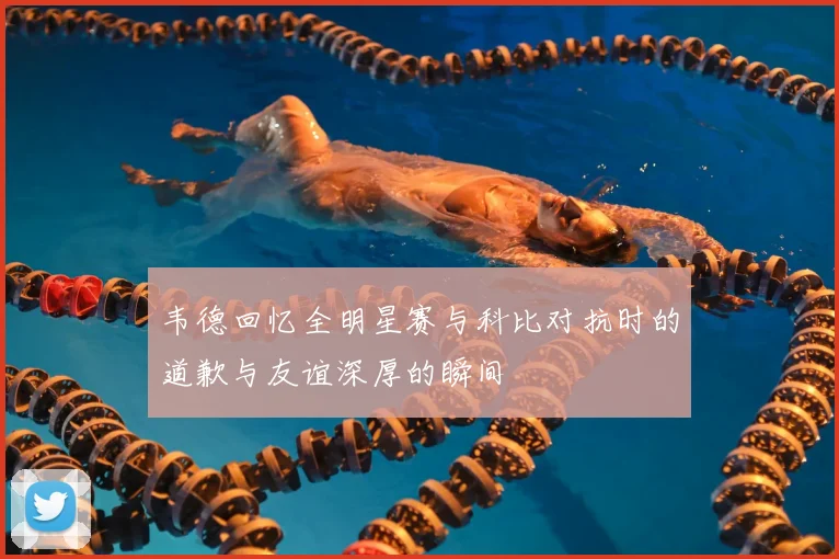 韦德回忆全明星赛与科比对抗时的道歉与友谊深厚的瞬间
