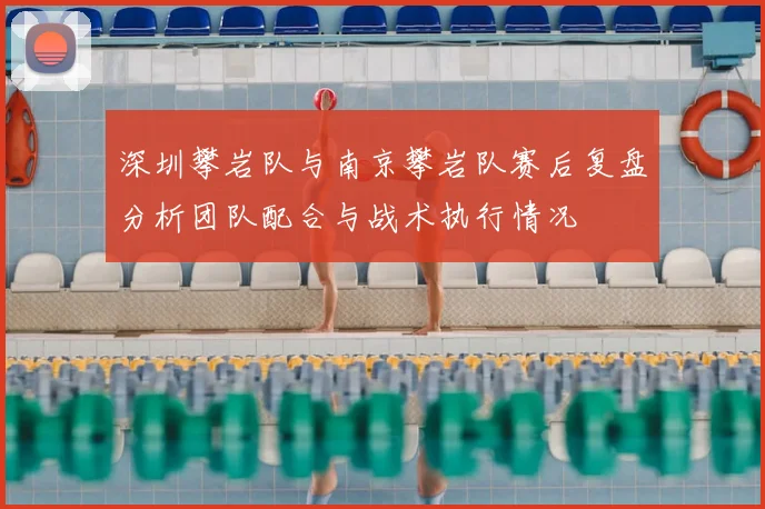 深圳攀岩队与南京攀岩队赛后复盘分析团队配合与战术执行情况