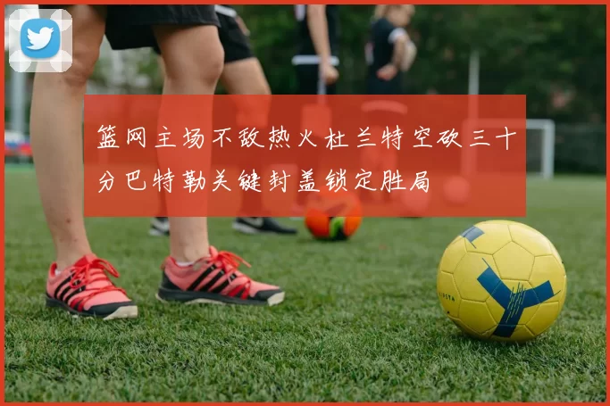 篮网主场不敌热火杜兰特空砍三十分巴特勒关键封盖锁定胜局