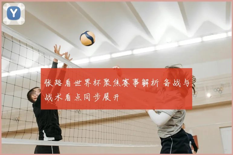张路看世界杯聚焦赛事解析 备战与战术看点同步展开