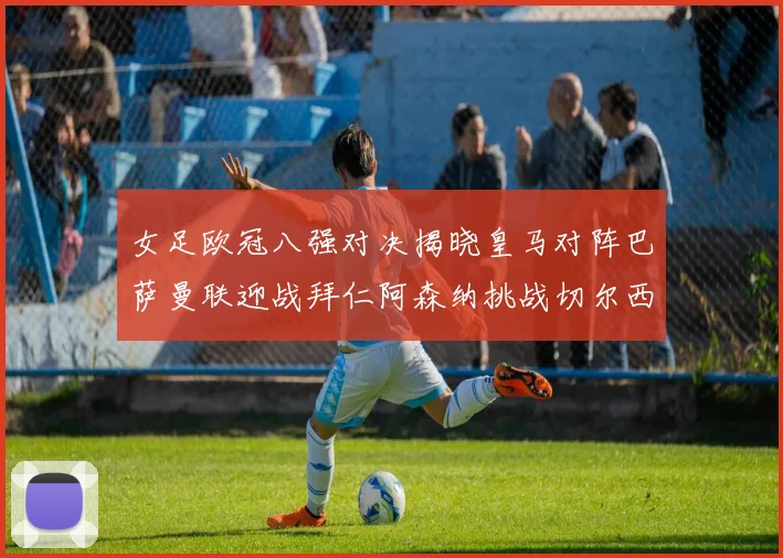 女足欧冠八强对决揭晓皇马对阵巴萨曼联迎战拜仁阿森纳挑战切尔西