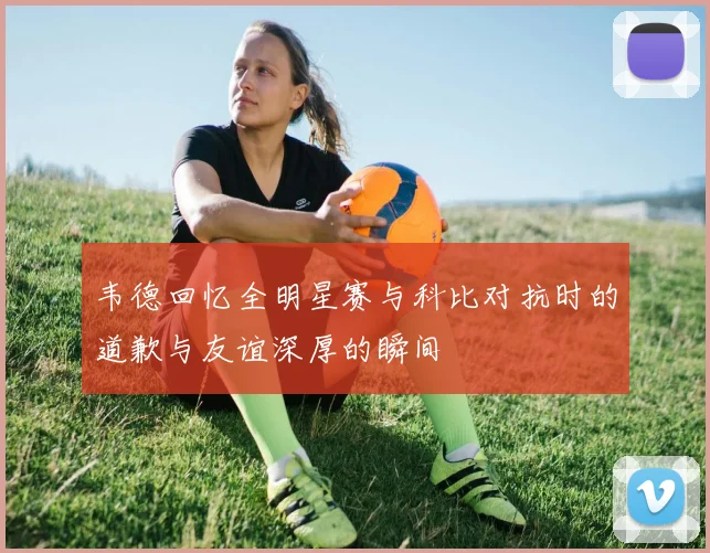 韦德回忆全明星赛与科比对抗时的道歉与友谊深厚的瞬间