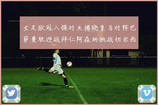 女足欧冠八强对决揭晓皇马对阵巴萨曼联迎战拜仁阿森纳挑战切尔西