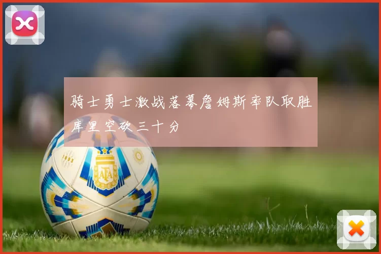 骑士勇士激战落幕詹姆斯率队取胜库里空砍三十分