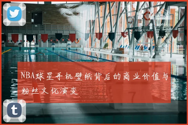 NBA球星手机壁纸背后的商业价值与粉丝文化演变