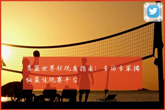 男篮世界杯观看指南：专访专家揭秘最佳观赛平台