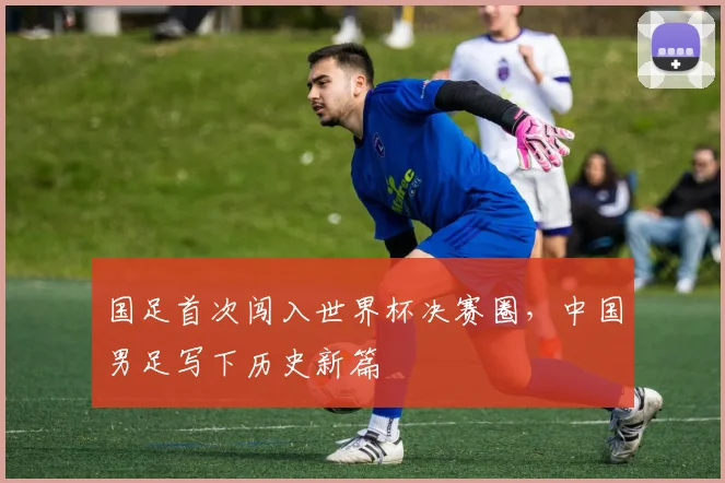 国足首次闯入世界杯决赛圈，中国男足写下历史新篇
