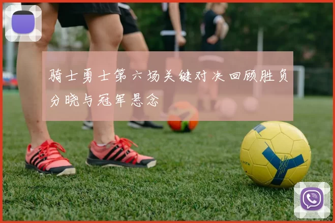 骑士勇士第六场关键对决回顾胜负分晓与冠军悬念