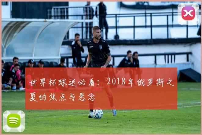 世界杯球迷必看:2018年俄罗斯之夏的焦点与悬念