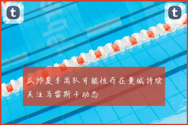 瓜帅夏季离队可能性存在曼城持续关注马雷斯卡动态