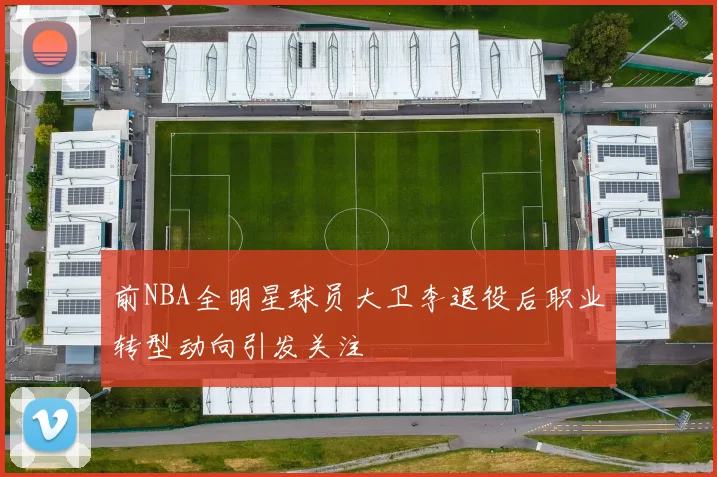 前NBA全明星球员大卫李退役后职业转型动向引发关注