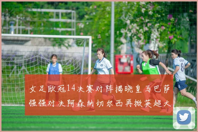 女足欧冠14决赛对阵揭晓皇马巴萨强强对决阿森纳切尔西再掀英超大战
