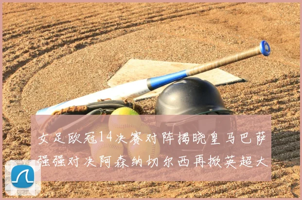 女足欧冠14决赛对阵揭晓皇马巴萨强强对决阿森纳切尔西再掀英超大战