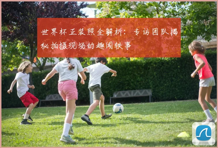 世界杯正装照全解析：专访团队揭秘拍摄现场的趣闻轶事