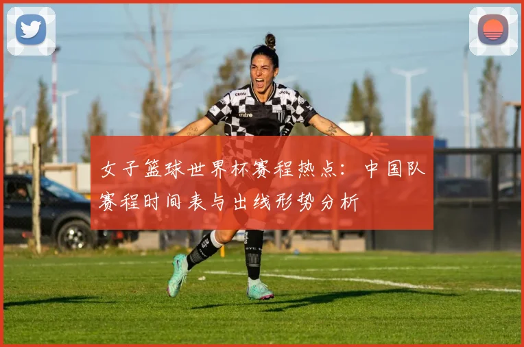 女子篮球世界杯赛程热点：中国队赛程时间表与出线形势分析
