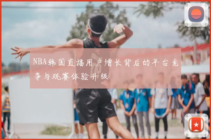 NBA韩国直播用户增长背后的平台竞争与观赛体验升级