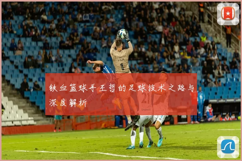 铁血篮球手王哲的足球技术之路与深度解析