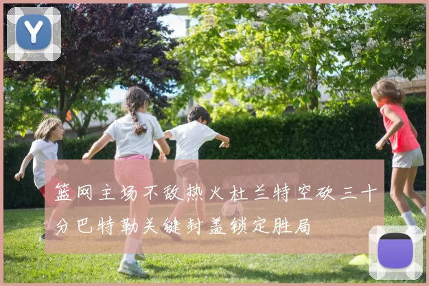 篮网主场不敌热火杜兰特空砍三十分巴特勒关键封盖锁定胜局