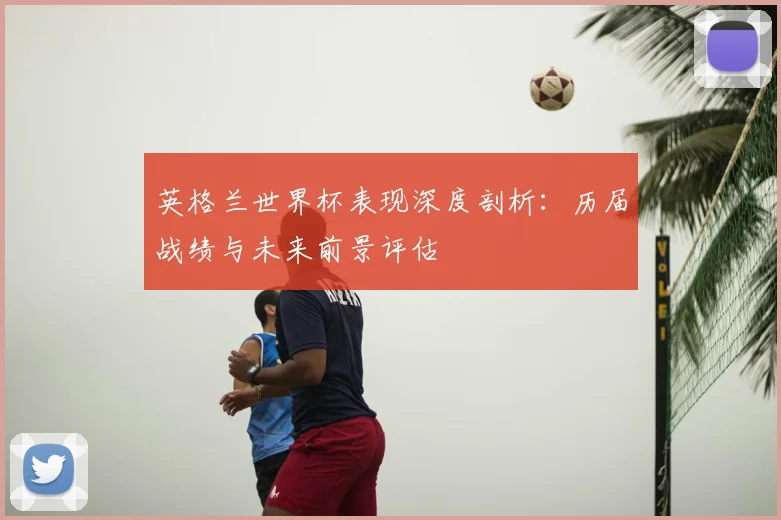 英格兰世界杯表现深度剖析:历届战绩与未来前景评估