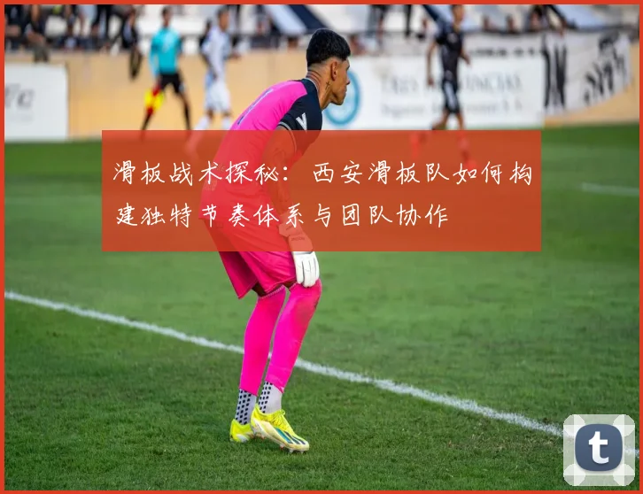滑板战术探秘:西安滑板队如何构建独特节奏体系与团队协作