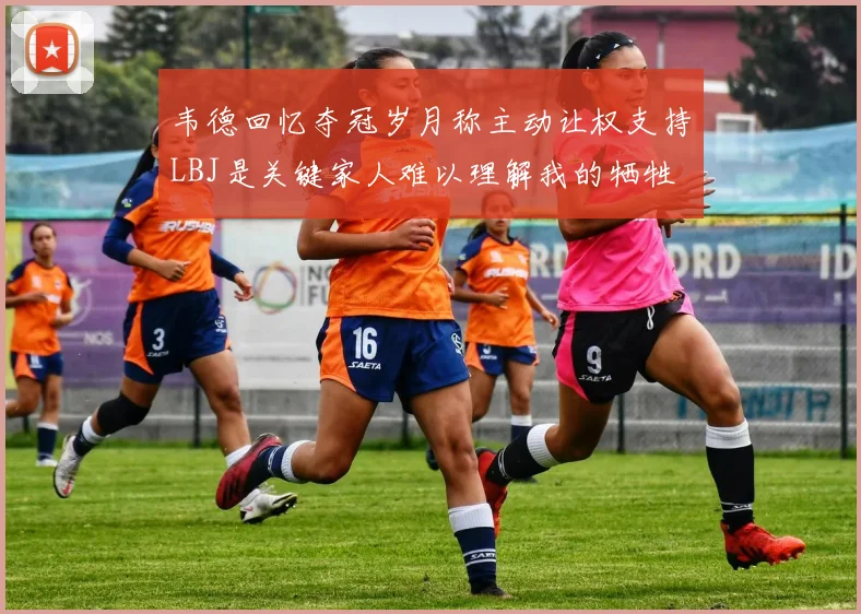 韦德回忆夺冠岁月称主动让权支持LBJ是关键家人难以理解我的牺牲