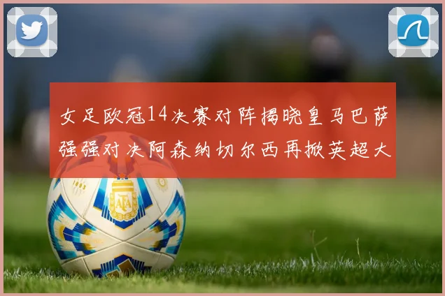 女足欧冠14决赛对阵揭晓皇马巴萨强强对决阿森纳切尔西再掀英超大战