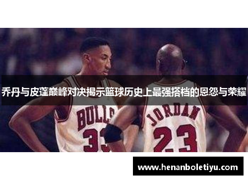 乔丹与皮蓬巅峰对决揭示篮球历史上最强搭档的恩怨与荣耀