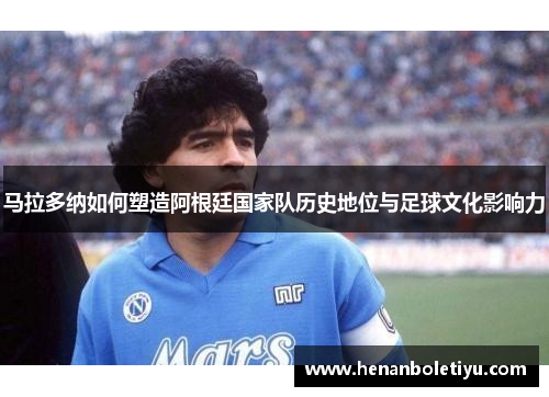 马拉多纳如何塑造阿根廷国家队历史地位与足球文化影响力
