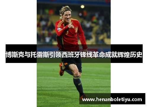 博斯克与托雷斯引领西班牙锋线革命成就辉煌历史