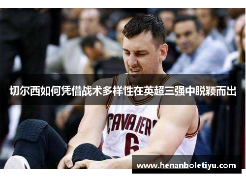 切尔西如何凭借战术多样性在英超三强中脱颖而出