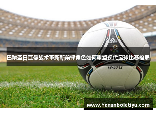 巴黎圣日耳曼战术革新新前锋角色如何重塑现代足球比赛格局