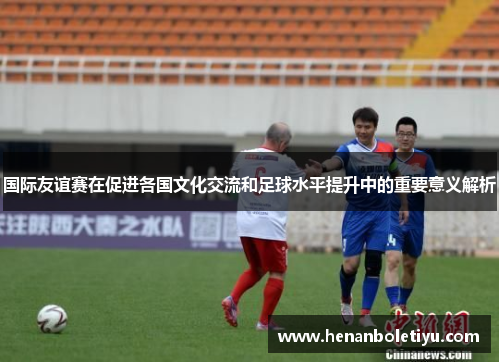 国际友谊赛在促进各国文化交流和足球水平提升中的重要意义解析
