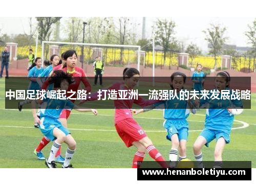 中国足球崛起之路:打造亚洲一流强队的未来发展战略 中国足球崛起之路:打造亚洲一流强队的未来发展战略