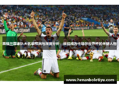 英格兰国家队大名单预测与深度分析:谁将成为卡塔尔世界杯的关键人物 英格兰国家队大名单预测与深度分析:谁将成为卡塔尔世界杯的关键人物