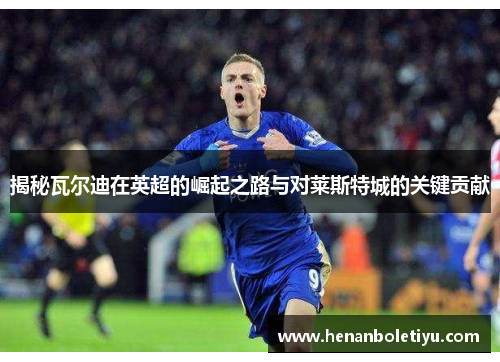 揭秘瓦尔迪在英超的崛起之路与对莱斯特城的关键贡献 揭秘瓦尔迪在英超的崛起之路与对莱斯特城的关键贡献