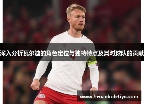 深入分析瓦尔迪的角色定位与独特特点及其对球队的贡献